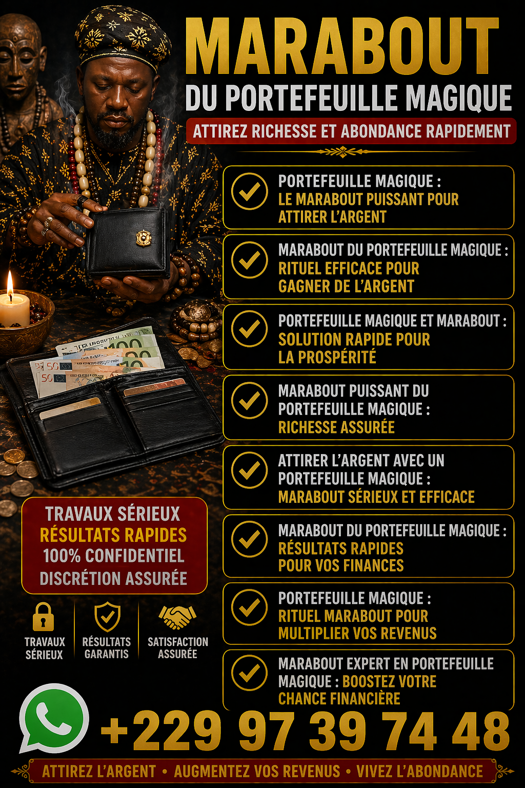 Démonstration du vrai portefeuille magique en Faso +22997397448 Marabout du portefeuille magique puissant : attirez richesse, chance et abondance grâce à un rituel efficace. Résultats rapides et accompagnement sérieux.
Marabout du portefeuille magique : attirez richesse et abondance durable
Vous souhaitez améliorer votre situation financière et attirer plus d’argent dans votre vie ? Le marabout du portefeuille magique est une solution spirituelle reconnue pour favoriser la prospérité, la chance et l’abondance.
Grâce à des rituels puissants et personnalisés, le portefeuille magique agit comme un véritable aimant à richesse. Il permet d’ouvrir les portes financières, de débloquer les situations difficiles et d’attirer des opportunités inattendues.
Un rituel puissant pour attirer l’argent rapidement
Le rituel du portefeuille magique repose sur des pratiques ancestrales transmises de génération en génération. Il vise à :
Attirer l’argent et la réussite financière
Augmenter les revenus et les opportunités
Éloigner les blocages et les énergies négatives
Favoriser la chance dans les affaires et les jeux
Chaque rituel est adapté à votre situation pour maximiser les résultats et vous offrir une évolution positive durable.
Pourquoi faire appel à un marabout spécialisé ?
Un marabout expérimenté possède les connaissances nécessaires pour activer les énergies liées à la richesse. Il vous accompagne avec sérieux, discrétion et efficacité afin de vous aider à atteindre vos objectifs financiers.
Le portefeuille magique est idéal pour les personnes qui souhaitent :
Améliorer leurs finances
Sortir des difficultés économiques
Attirer la chance et les opportunités
Booster leurs projets professionnels
Résultats rapides et accompagnement personnalisé
Avec un suivi sérieux, vous pouvez constater des changements positifs dans votre vie financière. L’accompagnement permet d’optimiser les effets du rituel et d’assurer une protection énergétique durable.
MEDIUM PAUL
Contact
Appel direct: +229 97 39 74 48
Whatsapp/viber: +229 97 39 74 48
E-mail directe: puissantmedium.dassari@gmail.com