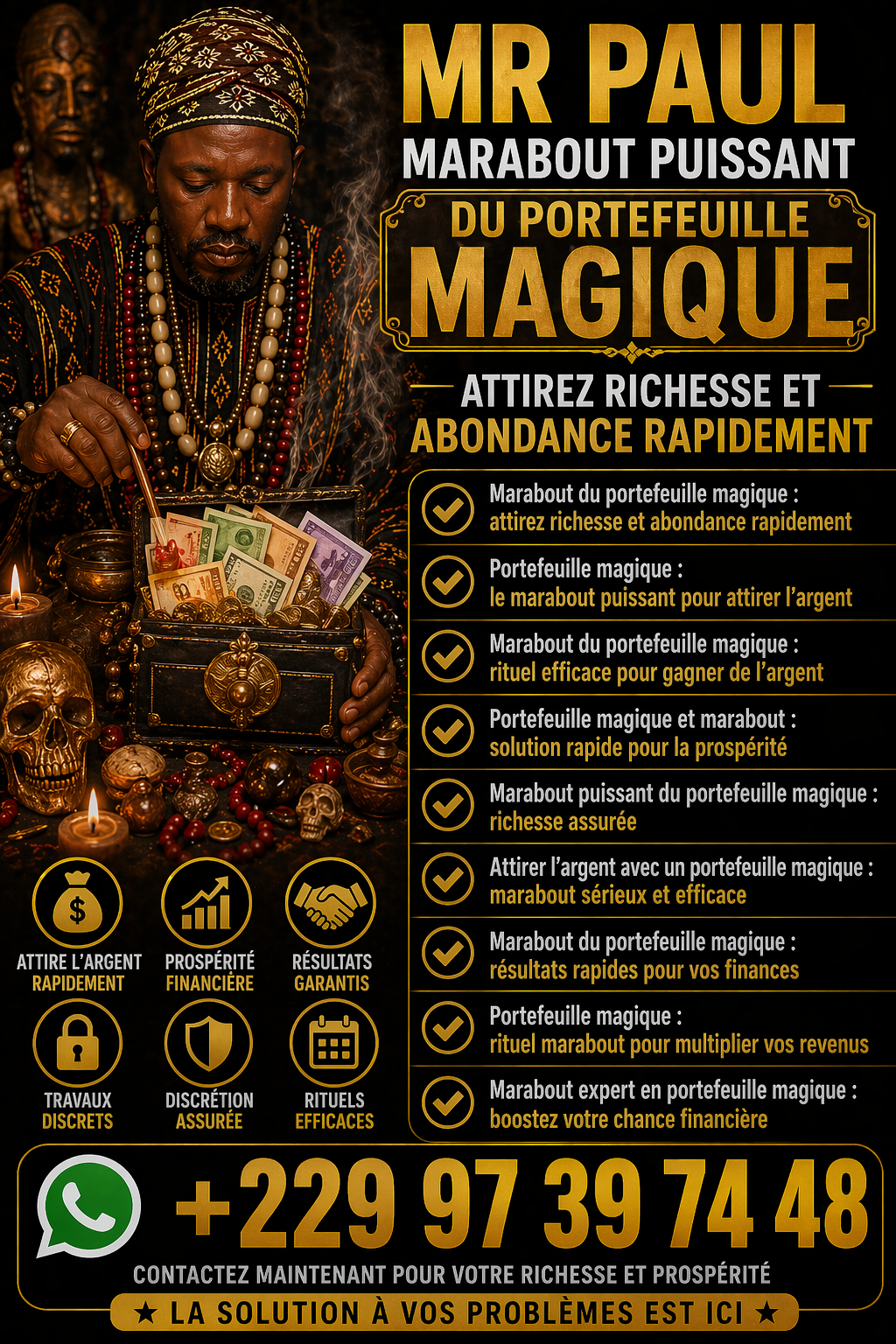 Démonstration du vrai portefeuille magique en Faso +22997397448 Marabout du portefeuille magique puissant : attirez richesse, chance et abondance grâce à un rituel efficace. Résultats rapides et accompagnement sérieux.
Marabout du portefeuille magique : attirez richesse et abondance durable
Vous souhaitez améliorer votre situation financière et attirer plus d’argent dans votre vie ? Le marabout du portefeuille magique est une solution spirituelle reconnue pour favoriser la prospérité, la chance et l’abondance.
Grâce à des rituels puissants et personnalisés, le portefeuille magique agit comme un véritable aimant à richesse. Il permet d’ouvrir les portes financières, de débloquer les situations difficiles et d’attirer des opportunités inattendues.
Un rituel puissant pour attirer l’argent rapidement
Le rituel du portefeuille magique repose sur des pratiques ancestrales transmises de génération en génération. Il vise à :
Attirer l’argent et la réussite financière
Augmenter les revenus et les opportunités
Éloigner les blocages et les énergies négatives
Favoriser la chance dans les affaires et les jeux
Chaque rituel est adapté à votre situation pour maximiser les résultats et vous offrir une évolution positive durable.
Pourquoi faire appel à un marabout spécialisé ?
Un marabout expérimenté possède les connaissances nécessaires pour activer les énergies liées à la richesse. Il vous accompagne avec sérieux, discrétion et efficacité afin de vous aider à atteindre vos objectifs financiers.
Le portefeuille magique est idéal pour les personnes qui souhaitent :
Améliorer leurs finances
Sortir des difficultés économiques
Attirer la chance et les opportunités
Booster leurs projets professionnels
Résultats rapides et accompagnement personnalisé
Avec un suivi sérieux, vous pouvez constater des changements positifs dans votre vie financière. L’accompagnement permet d’optimiser les effets du rituel et d’assurer une protection énergétique durable.
MEDIUM PAUL
Contact
Appel direct: +229 97 39 74 48
Whatsapp/viber: +229 97 39 74 48
E-mail directe: puissantmedium.dassari@gmail.com